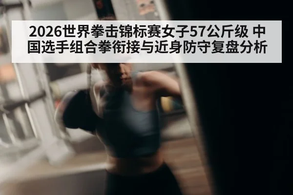 2026世界拳击锦标赛女子57公斤级 中国选手组合拳衔接与近身防守复盘分析