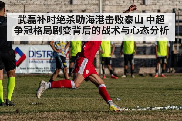 武磊补时绝杀助海港击败泰山 中超争冠格局剧变背后的战术与心态分析